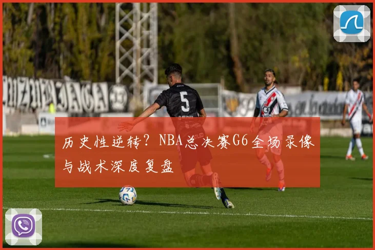 历史性逆转？NBA总决赛G6全场录像与战术深度复盘