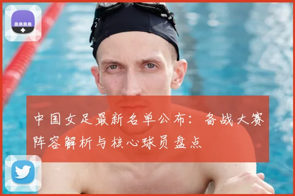 中国女足最新名单公布：备战大赛阵容解析与核心球员盘点