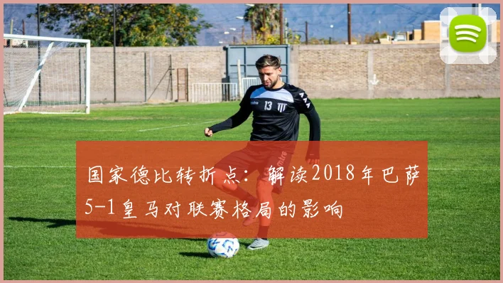 国家德比转折点：解读2018年巴萨5-1皇马对联赛格局的影响