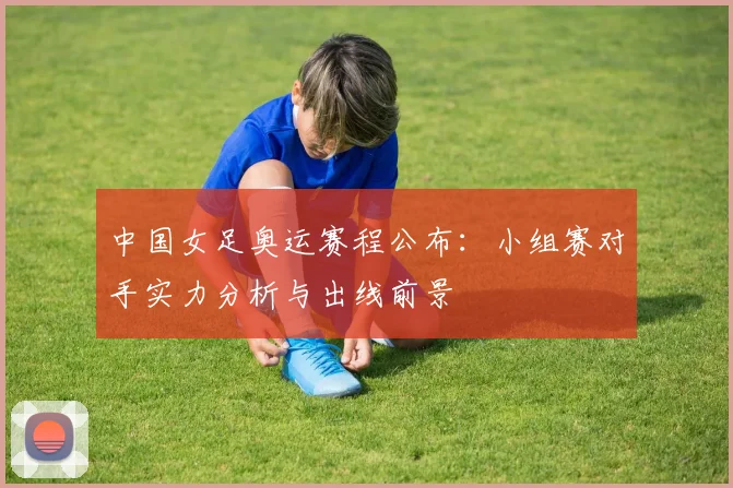 中国女足奥运赛程公布：小组赛对手实力分析与出线前景