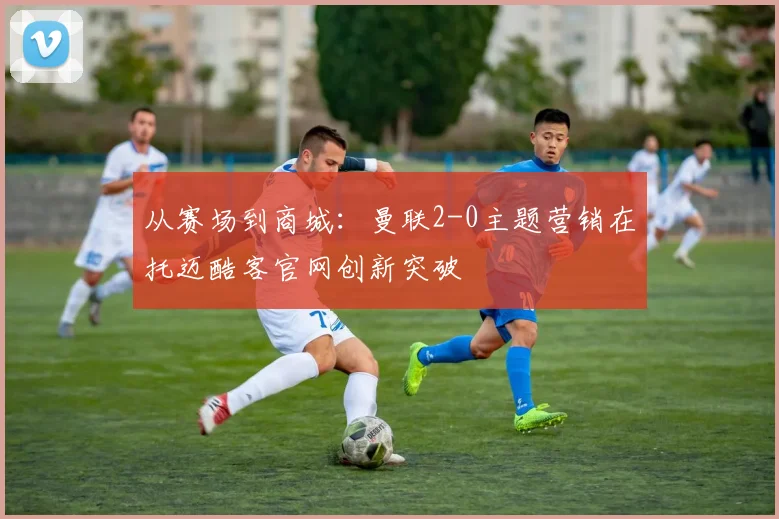 从赛场到商城：曼联2-0主题营销在托迈酷客官网创新突破