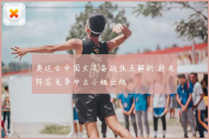 奥运会中国女足备战焦点解析 新老阵容竞争冲击小组出线