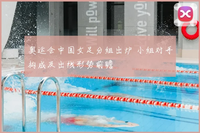 奥运会中国女足分组出炉 小组对手构成及出线形势前瞻