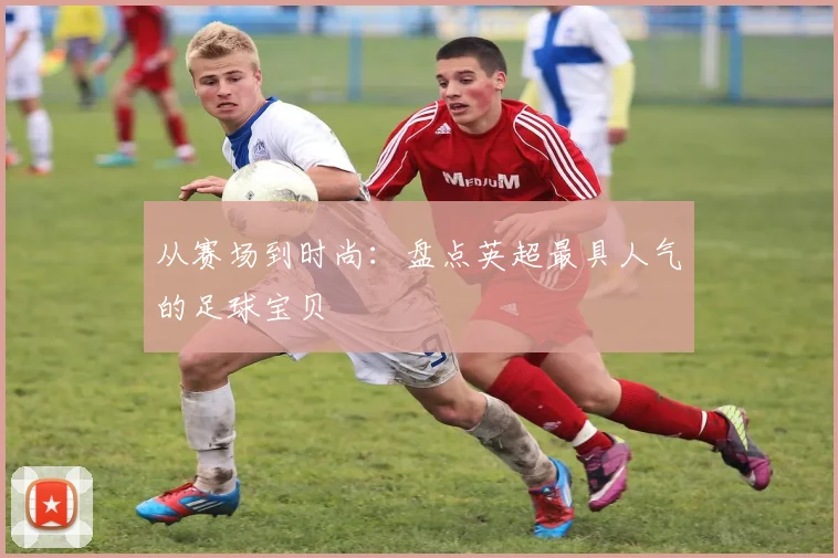 从赛场到时尚：盘点英超最具人气的足球宝贝