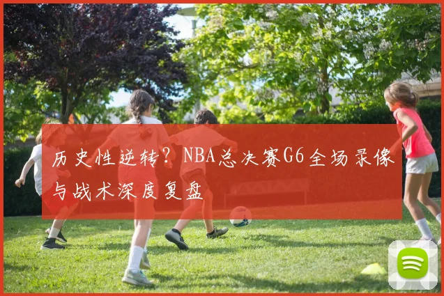 历史性逆转？NBA总决赛G6全场录像与战术深度复盘