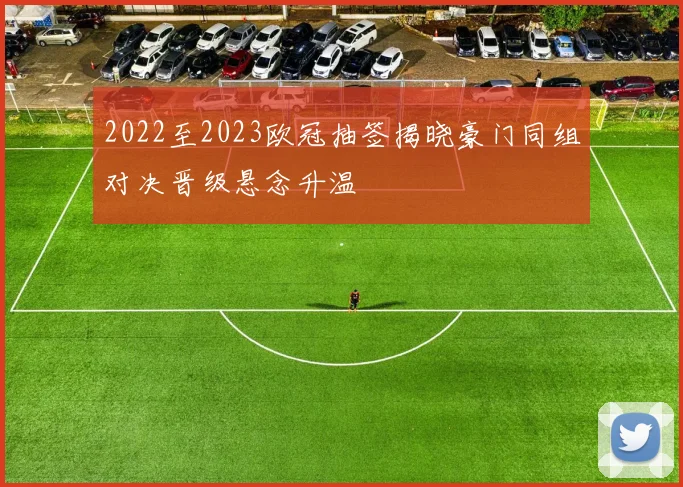 2022至2023欧冠抽签揭晓豪门同组对决晋级悬念升温
