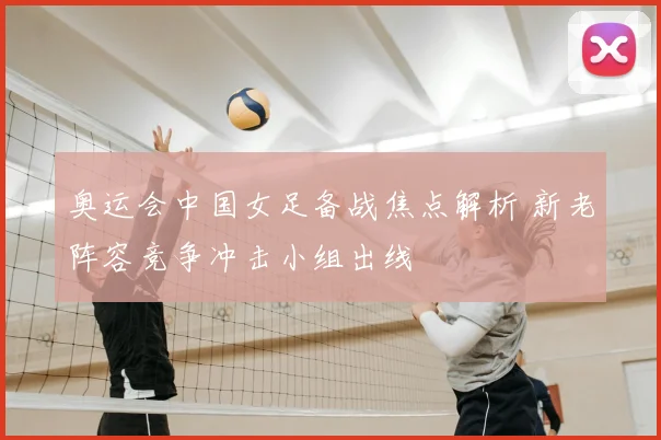 奥运会中国女足备战焦点解析 新老阵容竞争冲击小组出线