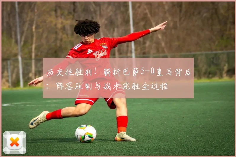 历史性胜利！解析巴萨5-0皇马背后：阵容压制与战术完胜全过程