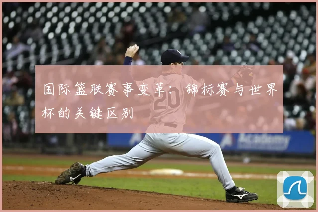 国际篮联赛事变革：锦标赛与世界杯的关键区别
