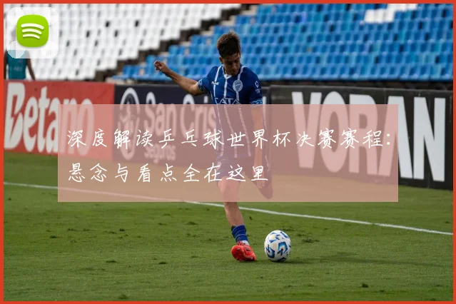 深度解读乒乓球世界杯决赛赛程:悬念与看点全在这里