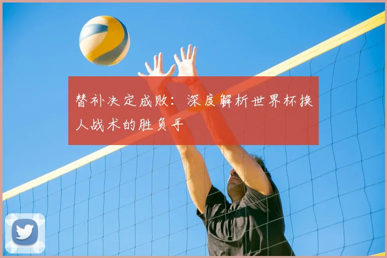 替补决定成败：深度解析世界杯换人战术的胜负手
