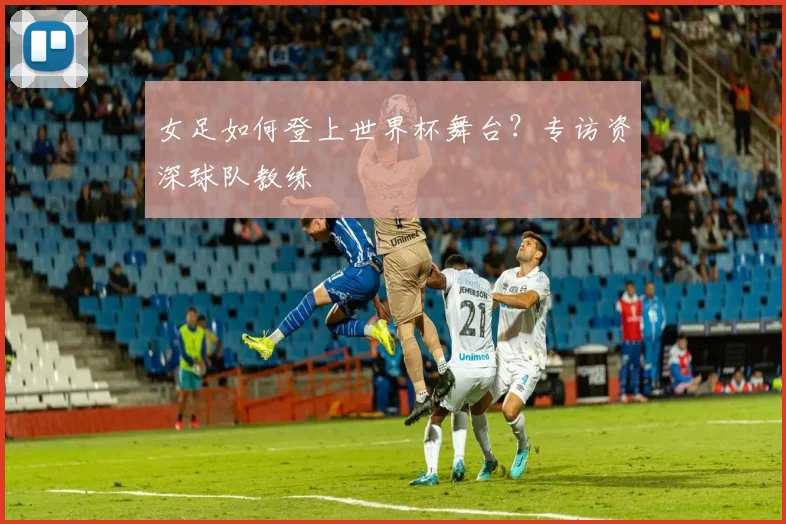 女足如何登上世界杯舞台?专访资深球队教练