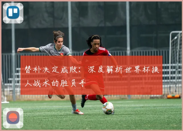 替补决定成败：深度解析世界杯换人战术的胜负手