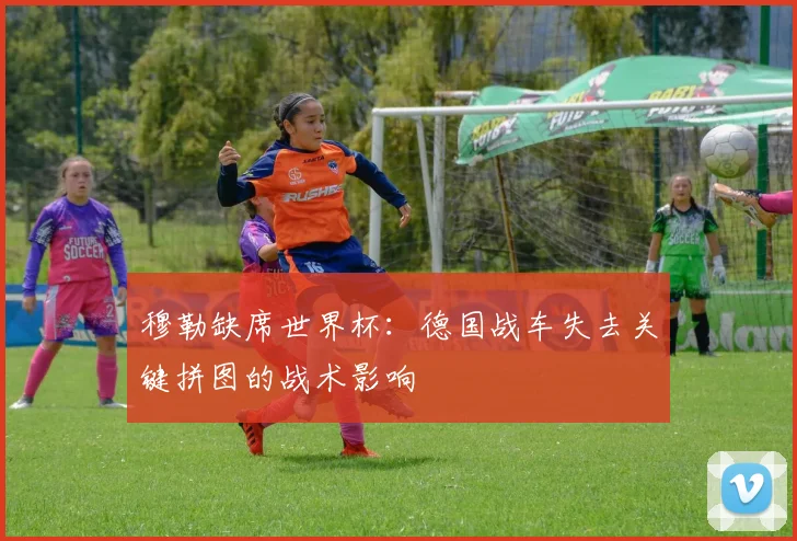 穆勒缺席世界杯:德国战车失去关键拼图的战术影响