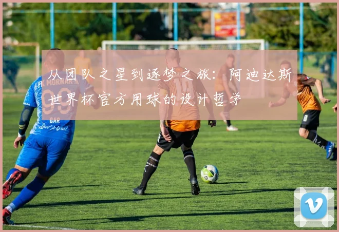 从团队之星到逐梦之旅:阿迪达斯世界杯官方用球的设计哲学