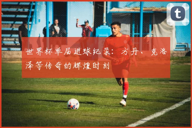 世界杯单届进球纪录：方丹、克洛泽等传奇的辉煌时刻